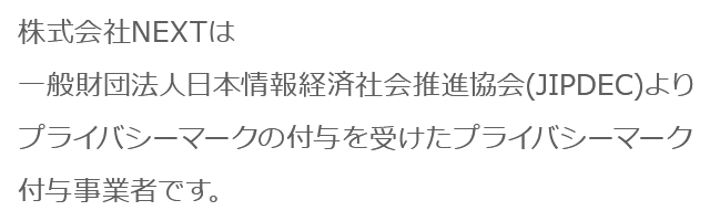 株式会社NEXTは一般財団法人日本情報経済社会推進協会(JIPDEC)よりプライバシーマークの付与を受けたプライバシーマーク付与事業者です。